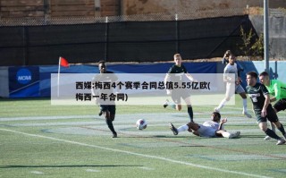 西媒:梅西4个赛季合同总值5.55亿欧(梅西一年合同)