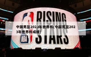 中国男篮2023年世界杯(中国男篮2023年世界杯成绩)