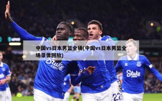 中国vs日本男篮全场(中国vs日本男篮全场录像回放)