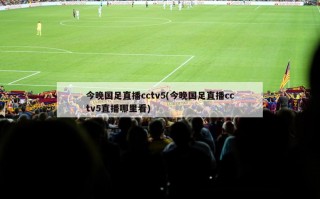 今晚国足直播cctv5(今晚国足直播cctv5直播哪里看)